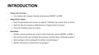 INTRODUCTION
- Nature de l’exercice :
o Une Analyse des réseaux d’acteurs du processus REDD+ en RDC
- Objectif de l’étude ...