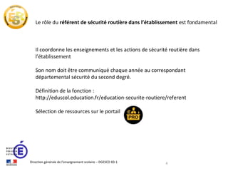 Le rôle du référent de sécurité routière dans l’établissement est fondamental

Il coordonne les enseignements et les actions de sécurité routière dans
l’établissement
Son nom doit être communiqué chaque année au correspondant
départemental sécurité du second degré.
Définition de la fonction :
http://eduscol.education.fr/education-securite-routiere/referent
Sélection de ressources sur le portail

Direction générale de l’enseignement scolaire – DGESCO B3-1

4

 