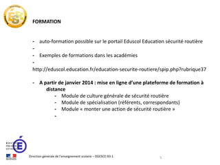FORMATION
- auto-formation possible sur le portail Eduscol Education sécurité routière
- Exemples de formations dans les académies
http://eduscol.education.fr/education-securite-routiere/spip.php?rubrique37
- A partir de janvier 2014 : mise en ligne d’une plateforme de formation à
distance
- Module de culture générale de sécurité routière
- Module de spécialisation (référents, correspondants)
- Module « monter une action de sécurité routière »
-

Direction générale de l’enseignement scolaire – DGESCO B3-1

5

 