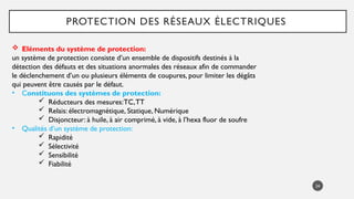24
PROTECTION DES RÉSEAUX ÉLECTRIQUES
 Eléments du système de protection:
un système de protection consiste d’un ensemble de dispositifs destinés à la
détection des défauts et des situations anormales des réseaux afin de commander
le déclenchement d’un ou plusieurs éléments de coupures, pour limiter les dégâts
qui peuvent être causés par le défaut.
• Constituons des systèmes de protection:
 Réducteurs des mesures:TC,TT
 Relais: électromagnétique, Statique, Numérique
 Disjoncteur: à huile, à air comprimé, à vide, à l’hexa fluor de soufre
• Qualités d’un système de protection:
 Rapidité
 Sélectivité
 Sensibilité
 Fiabilité
 