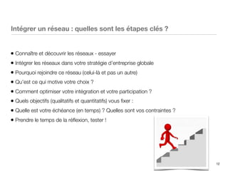 12
Intégrer un réseau : quelles sont les étapes clés ?
• Connaître et découvrir les réseaux - essayer
• Intégrer les réseaux dans votre stratégie d’entreprise globale
• Pourquoi rejoindre ce réseau (celui-là et pas un autre)
• Qu’est ce qui motive votre choix ?
• Comment optimiser votre intégration et votre participation ?
• Quels objectifs (qualitatifs et quantitatifs) vous ﬁxer :
• Quelle est votre échéance (en temps) ? Quelles sont vos contraintes ?
• Prendre le temps de la réﬂexion, tester !
 