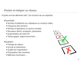 13
Choisir et intégrer un réseau
• Quels sont les éléments-clés ? (en fonction de vos objectifs)
•Quantitatifs :
• Nombre d’adhérents (ou utilisateurs ou contacts utiles)
• Fréquence des réunions
• Nombre d’opérations ou actions menées
• Nouveaux clients, prospects, partenaires
• Augmentation de votre CA
• Temps gagné, argent économisé ...
•Qualitatifs :
• Partage de valeurs
• Ecoute et intéractions
• Qualité de l’organisation
• Participation des membres
• Méthode d’animation...
 