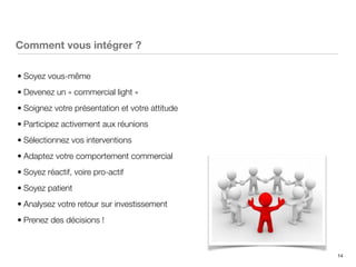 14
Comment vous intégrer ?
• Soyez vous-même
• Devenez un « commercial light »
• Soignez votre présentation et votre attitude
• Participez activement aux réunions
• Sélectionnez vos interventions
• Adaptez votre comportement commercial
• Soyez réactif, voire pro-actif
• Soyez patient
• Analysez votre retour sur investissement
• Prenez des décisions !
 