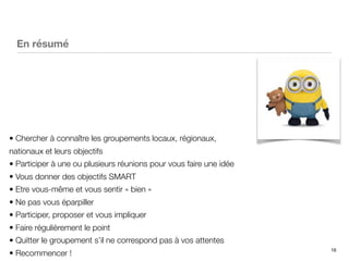 16
En résumé
• Chercher à connaître les groupements locaux, régionaux,
nationaux et leurs objectifs
• Participer à une ou plusieurs réunions pour vous faire une idée
• Vous donner des objectifs SMART
• Etre vous-même et vous sentir « bien »
• Ne pas vous éparpiller
• Participer, proposer et vous impliquer
• Faire régulièrement le point
• Quitter le groupement s’il ne correspond pas à vos attentes
• Recommencer !
 