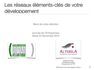 Les réseaux éléments-clés de votre
développement
23
Stéphanie Pietre
Conseil et formation
Groupements et TPE
Retrouvez-moi sur les réseaux sociaux
Merci de votre attention

Journée de l’Entrepreneur 

Mardi 24 Novembre 2015
 