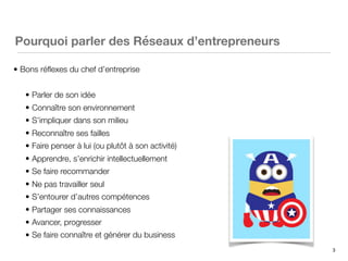 3
Pourquoi parler des Réseaux d’entrepreneurs
• Bons réﬂexes du chef d’entreprise
• Parler de son idée
• Connaître son environnement
• S’impliquer dans son milieu
• Reconnaître ses failles
• Faire penser à lui (ou plutôt à son activité)
• Apprendre, s’enrichir intellectuellement
• Se faire recommander
• Ne pas travailler seul
• S’entourer d’autres compétences
• Partager ses connaissances
• Avancer, progresser
• Se faire connaître et générer du business
 