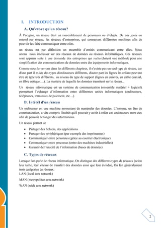 2
I. INTRODUCTION
A. Qu’est-ce qu'un réseau?
À l’origine, un réseau était un rassemblement de personnes ou d’objets. De nos jours on
entend par réseau, les réseaux d’entreprises, qui connectent différentes machines afin de
pouvoir les faire communiquer entre elles.
un réseau est par définition un ensemble d’entités communicant entre elles. Nous
allons nous intéresser sur des réseaux de données ou réseaux informatiques. Ces réseaux
sont apparus suite à une demande des entreprises qui recherchaient une méthode pour une
simplification des communications de données entre des équipements informatiques.
Comme nous le verrons dans les différents chapitres, il n'existe pas un seul type de réseau, car
d'une part il existe des types d'ordinateurs différents, d'autre part les lignes les reliant peuvent
être de type très différents, au niveau du type de support (lignes en cuivres, en câble coaxial,
en fibre optique, ...). La manière de laquelle les données transitent sur le réseau...
Un réseau informatique est un système de communication (ensemble matériel + logiciel)
permettant l’échange d’information entre différentes unités informatiques (ordinateurs,
téléphones, terminaux de paiement, etc…)
B. Intérêt d'un réseau
Un ordinateur est une machine permettant de manipuler des données. L’homme, un être de
communication, a vite compris l'intérêt qu'il pouvait y avoir à relier ces ordinateurs entre eux
afin de pouvoir échanger des informations.
Un réseau permet de
 Partager des fichiers, des applications
 Partager des périphériques (par exemple des imprimantes)
 Communiquer entre personnes (grâce au courrier électronique)
 Communiquer entre processus (entre des machines industrielles)
 Garantir de l’unicité de l’information (bases de données)
C. Types de réseaux
Lorsque l'on parle de réseau informatique, On distingue des différents types de réseaux (selon
leur taille, leur vitesse de transfert des données ainsi que leur étendue, On fait généralement
trois catégories de réseaux:
LAN (local area network)
MAN (metropolitan area network)
WAN (wide area network)
 