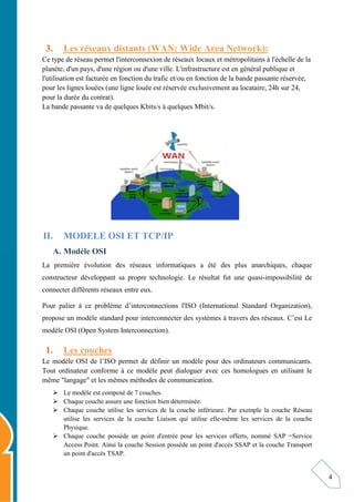 4
3. Les réseaux distants (WAN: Wide Area Network):
Ce type de réseau permet l'interconnexion de réseaux locaux et métropolitains à l'échelle de la
planète, d'un pays, d'une région ou d'une ville. L'infrastructure est en général publique et
l'utilisation est facturée en fonction du trafic et/ou en fonction de la bande passante réservée,
pour les lignes louées (une ligne louée est réservée exclusivement au locataire, 24h sur 24,
pour la durée du contrat).
La bande passante va de quelques Kbits/s à quelques Mbit/s.
II. MODELE OSI ET TCP/IP
A. Modèle OSI
La première évolution des réseaux informatiques a été des plus anarchiques, chaque
constructeur développant sa propre technologie. Le résultat fut une quasi-impossibilité de
connecter différents réseaux entre eux.
Pour palier à ce problème d’interconnections l'ISO (International Standard Organization),
propose un modèle standard pour interconnecter des systèmes à travers des réseaux. C’est Le
modèle OSI (Open System Interconnection).
1. Les couches
Le modèle OSI de l’ISO permet de définir un modèle pour des ordinateurs communicants.
Tout ordinateur conforme à ce modèle peut dialoguer avec ces homologues en utilisant le
même "langage" et les mêmes méthodes de communication.
 Le modèle est composé de 7 couches.
 Chaque couche assure une fonction bien déterminée.
 Chaque couche utilise les services de la couche inférieure. Par exemple la couche Réseau
utilise les services de la couche Liaison qui utilise elle-même les services de la couche
Physique.
 Chaque couche possède un point d'entrée pour les services offerts, nommé SAP =Service
Access Point. Ainsi la couche Session possède un point d'accès SSAP et la couche Transport
un point d'accès TSAP.
 