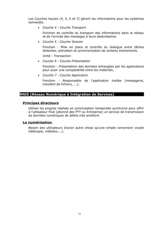 Les Couches hautes (4, 5, 6 et 7) gèrent les informations pour les systèmes
    connectés.
          •   Couche 4 : Couche Transport
              Fonction de contrôle du transport des informations dans le réseau
              et de l'arrivée des messages à leurs destinataires.
          •   Couche 5 : Couche Session
              Fonction : Mise en place et contrôle du dialogue entre tâches
              distantes, activation et synchronisation de certains événements.
              Unité : Transaction
          •   Couche 6 : Couche Présentation
              Fonction : Présentation des données échangées par les applications
              pour avoir une compatibilité entre les matériels.
          •   Couche 7 : Couche Application
              Fonction : Responsable         de   l'application   traitée   (messagerie,
              transfert de fichiers, ...).


RNIS (Réseau Numérique à Intégration de Services)

 Principes directeurs
    Utiliser les progrès réalisés en commutation temporelle synchrone pour offrir
    à l'utilisateur final (abonné des PTT ou Entreprise) un service de transmission
    de données numériques de débits très amélioré.

 La numérisation
    Besoin des utilisateurs d'avoir autre chose qu'une simple conversion vocale
    (télécopie, vidéotex,...).




                                       11
 