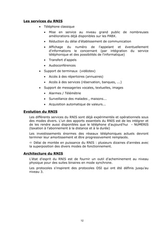 Les services du RNIS
        •   Téléphone classique
            •   Mise en service au niveau grand public             de   nombreuses
                améliorations déjà disponibles sur les PABX.
            •   Réduction du délai d'établissement de communication
            •   Affichage du numéro de l'appelant et éventuellement
                d'informations le concernant (par intégration du service
                téléphonique et des possibilités de l'informatique)
            •   Transfert d'appels
            •   Audioconférences
        •   Support de terminaux (vidéotex)
            •   Accès à des répertoires (annuaires)
            •   Accès à des services (réservation, banques, ...)
        •   Support de messageries vocales, textuelles, images
            •   Alarmes / Télémétrie
            •   Surveillance des malades , maisons...
            •   Acquisition automatique de valeurs...

Evolution du RNIS
  Les différents services du RNIS sont déjà expérimentés et opérationnels sous
  des modes divers. L'un des apports essentiels du RNIS est de les intégrer et
  de les rendre aussi disponibles que le téléphone d'aujourd'hui - NUMERIS
  (taxation à l'abonnement à la distance et à la durée)
  Les investissements énormes des réseaux téléphoniques actuels devront
  terminer leur amortissement et être progressivement remplacés.
  ð Délai de montée en puissance du RNIS : plusieurs dizaines d'années avec
  la superposition des divers modes de fonctionnement.

Architecture du RNIS
  L'état d'esprit du RNIS est de fournir un outil d'acheminement au niveau
  physique pour des suites binaires en mode synchrone.
  Les protocoles s'inspirent des protocoles OSI qui ont été définis jusqu'au
  niveau 3.




                                     12
 