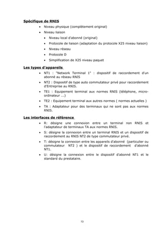 Spécifique de RNIS
        •   Niveau physique (complètement original)
        •   Niveau liaison
            •   Niveau local d'abonné (original)
            •   Protocole de liaison (adaptation du protocole X25 niveau liaison)
            •   Niveau réseau
            •   Protocole D
            •   Simplification de X25 niveau paquet

Les types d'appareils
        •   NT1 : "Network Terminal 1" : dispositif de raccordement d'un
            abonné au réseau RNIS
        •   NT2 : Dispositif de type auto commutateur privé pour raccordement
            d'Entreprise au RNIS.
        •   TE1 : Equipement terminal aux normes RNIS (téléphone, micro-
            ordinateur ...)
        •   TE2 : Equipement terminal aux autres normes ( normes actuelles )
        •   TA : Adaptateur pour des terminaux qui ne sont pas aux normes
            RNIS.

Les interfaces de référence
        •   R: désigne une connexion entre un terminal            non   RNIS et
            l'adaptateur de terminaux TA aux normes RNIS.
        •   S: désigne la connexion entre un terminal RNIS et un dispositif de
            raccordement au RNIS NT2 de type commutateur privé.
        •   T: désigne la connexion entre les appareils d'abonné (particulier ou
            commutateur NT2 ) et le dispositif de raccordement d'abonné
            NT1.
        •   U: désigne la connexion entre le dispositif d'abonné NT1 et le
            standard du prestataire.




                                    13
 