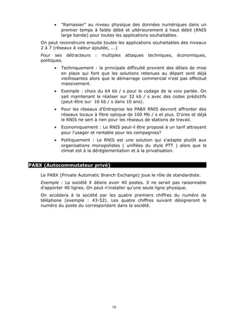 •   "Ramasser" au niveau physique des données numériques dans un
              premier temps à faible débit et ultérieurement à haut débit (RNIS
              large bande) pour toutes les applications souhaitables.
    On peut reconstruire ensuite toutes les applications souhaitables des niveaux
    2 à 7 (réseaux à valeur ajoutée, ...)
    Pour ses détracteurs     :   multiples   attaques   techniques,   économiques,
    politiques.
          •   Techniquement : la principale difficulté provient des délais de mise
              en place qui font que les solutions retenues au départ sont déjà
              vieillissantes alors que le démarrage commercial n'est pas effectué
              massivement.
          •   Exemple : choix du 64 kb / s pour le codage de la voix parlée. On
              sait maintenant le réaliser sur 32 kb / s avec des codes prédictifs
              (peut-être sur 16 kb / s dans 10 ans).
          •   Pour les réseaux d'Entreprise les PABX RNIS devront affronter des
              réseaux locaux à fibre optique de 100 Mb / s et plus. D'ores et déjà
              le RNIS ne sert à rien pour les réseaux de stations de travail.
          •   Economiquement : Le RNIS peut-il être proposé à un tarif attrayant
              pour l'usager et rentable pour les compagnies?
          •   Politiquement : Le RNIS est une solution qui s'adapte plutôt aux
              organisations monopolistes ( unifiées du style PTT ) alors que le
              climat est à la déréglementation et à la privatisation.


PABX (Autocommutateur privé)

    Le PABX (Private Automatic Branch Exchange) joue le rôle de standardiste.
    Exemple : La société X désire avoir 40 postes. Il ne serait pas raisonnable
    d'apporter 40 lignes. On peut n'installer qu'une seule ligne physique.
    On accédera à la société par les quatre premiers chiffres du numéro de
    téléphone (exemple : 43-52). Les quatre chiffres suivant désigneront le
    numéro du poste du correspondant dans la société.




                                     15
 