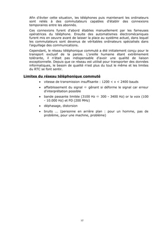 Afin d'éviter cette situation, les téléphones puis maintenant les ordinateurs
  sont reliés à des commutateurs capables d'établir des connexions
  temporaires entre les abonnés.
  Ces connexions furent d'abord établies manuellement par les fameuses
  opératrices du téléphone. Ensuite des automatismes électromécaniques
  furent mis en oeuvre avant de laisser la place au système actuel, dans lequel
  les commutateurs sont devenus de véritables ordinateurs spécialisés dans
  l'aiguillage des communications.
  Cependant, le réseau téléphonique commuté a été initialement conçu pour le
  transport exclusif de la parole. L'oreille humaine étant extrêmement
  tolérante, il n'était pas indispensable d'avoir une qualité de liaison
  exceptionnelle. Depuis que ce réseau est utilisé pour transporter des données
  informatiques, le besoin de qualité n'est plus du tout le même et les limites
  du RTC se font sentir.

Limites du réseau téléphonique commuté
        •   vitesse de transmission insuffisante : 1200 < v < 2400 bauds
        •   affaiblissement du signal ð gênant si déforme le signal car erreur
            d'interprétation possible
        •   bande passante limitée (3100 Hz ð 300 - 3400 Hz) or la voix (100
            - 10.000 Hz) et FO (200 MHz)
        •   déphasage, distorsion
        •   bruits ... (personne en arrière plan : pour un homme, pas de
            problème, pour une machine, problème)




                                    17
 