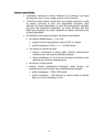Liaison spécialisée
        •   L'utilisateur demande à France Télécom de lui attribuer une ligne
            permanente, dont il aura l'usage exclusif à tout moment.
        •   L'intérêt de cette solution réside dans une qualité supérieure à celle
            du réseau commuté et dans une disponibilité constante. Bien
            entendu, les lignes spécialisées ne sont économiquement justifiées
            que pour des utilisations fréquentes. Un calcul financier doit être
            établi pour comparer les coûts respectifs du réseau commuté et de
            la ligne spécialisée.
        •   On distingue trois types principaux de liaisons spécialisées :
            •   les liaisons téléphoniques : 2 ou 4 fils
                •   qualité normale équivalente à celle du RTC en vitesse
                •   qualité supérieure (4 fils => v = 19.200 bauds)
            •   les liaisons en Bande de base
                •   liaisons numériques à grand débit utilisant infrastructure
                    existante pour des besoins téléinformatiques
                •   lignes métalliques à 2 ou 4 fils qui réunissent ordinateurs des
                    abonnés aux centraux téléphoniques
            •   les liaisons à large bande
            •   liaisons mixtes analogiques-numériques utiles lorsque          l'on
                souhaite faire communiquer deux établissements éloignés :
                •   partie analogique ð 48K à 72K bauds
                •   partie numérique ð relie abonné au central liaison en bande
                    base sur circuit métallique à 4 fils




                                      18
 
