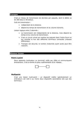 Transpac

    C'est un réseau de transmission de données par paquets, dont le débits va
    de 300 bits/s à 48 kbits/s.
    Coût de transmission :
           •   indépendant de la distance.
           •   dépend du temps de transmission et du volume transmis.
    Liaison logique entre 2 abonnés :
           •   La transmission est indépendante de la distance, mais dépend du
               temps et du volume de transmission.
           •   C'est un circuit virtuel qui restitue les paquets dans l'ordre fourni et
               qui contrôle le flux des différents terminaux connectés (vitesses
               différentes).
           •   Transpac est sécurisé, le nombre d'abonnés ayant accès peut être
               restreint.




Réseaux locaux

 Point à point
    Deux appareils (ordinateur ou terminal) reliés par câble et communiquent
    directement. C'est la forme la plus rudimentaire d'un réseau.




 Multipoint
    C'est une liaison multi-point : un dispositif maître (généralement un
    ordinateur) est relié à au moins deux dispositifs secondaires tels que des
    terminaux.




                                        19
 