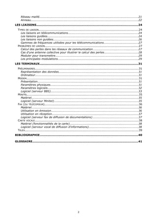 Réseau maillé........................................................................................................21
     Anneau.................................................................................................................22
LES LIAISONS...........................................................................................................24
  TYPES DE LIAISON.........................................................................................................24
    Les liaisons en télécommunications..........................................................................24
    Les liaisons guidées...............................................................................................24
    Les liaisons non guidées.........................................................................................26
    Gammes de fréquences utilisées pour les télécommunications....................................27
  PROBLÈMES DE LIAISON..................................................................................................27
    Calcul des pertes dans les réseaux de communication................................................27
    Cas d'une antenne collective pour illustrer le calcul des pertes...................................28
    Moduler pour transmettre.......................................................................................29
    Les principales modulations....................................................................................29
LES TERMINAUX.......................................................................................................31
  PRÉLIMINAIRES.............................................................................................................31
    Représentation des données...................................................................................31
    Ordinateur............................................................................................................31
  MODEM......................................................................................................................31
    Présentation..........................................................................................................31
    Paramètres physiques............................................................................................31
    Paramètres logiciels...............................................................................................32
    Logiciel (serveur BBS)............................................................................................33
  MINITEL.....................................................................................................................35
    Matériel................................................................................................................35
    Logiciel (serveur Minitel)........................................................................................35
  FAX (OU TÉLÉCOPIEUR)...................................................................................................36
    Matériel................................................................................................................36
    Utilisation en émission...........................................................................................36
    Utilisation en réception...........................................................................................37
    Logiciel (serveur fax de diffusion de documentations)................................................37
  CARTE VOCALE.............................................................................................................38
    Matériel (fonctionnalités de la carte)........................................................................38
    Logiciel (serveur vocal de diffusion d'informations)....................................................38
  TELEX.......................................................................................................................39
BIBLIOGRAPHIE.......................................................................................................40

GLOSSAIRE...............................................................................................................41




                                                              2
 