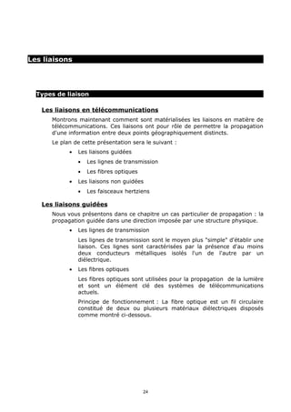 Les liaisons




  Types de liaison

   Les liaisons en télécommunications
      Montrons maintenant comment sont matérialisées les liaisons en matière de
      télécommunications. Ces liaisons ont pour rôle de permettre la propagation
      d'une information entre deux points géographiquement distincts.
      Le plan de cette présentation sera le suivant :
            •   Les liaisons guidées
                •   Les lignes de transmission
                •   Les fibres optiques
            •   Les liaisons non guidées
                •   Les faisceaux hertziens

   Les liaisons guidées
      Nous vous présentons dans ce chapitre un cas particulier de propagation : la
      propagation guidée dans une direction imposée par une structure physique.
            •   Les lignes de transmission
                Les lignes de transmission sont le moyen plus "simple" d'établir une
                liaison. Ces lignes sont caractérisées par la présence d'au moins
                deux conducteurs métalliques isolés l'un de l'autre par un
                diélectrique.
            •   Les fibres optiques
                Les fibres optiques sont utilisées pour la propagation de la lumière
                et sont un élément clé des systèmes de télécommunications
                actuels.
                Principe de fonctionnement : La fibre optique est un fil circulaire
                constitué de deux ou plusieurs matériaux diélectriques disposés
                comme montré ci-dessous.




                                          24
 