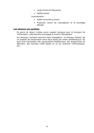 •   Large bande de fréquences
                      •   Faibles pertes
                   Inconvénients :
                      •   Faible immunité au bruits
                      •   Protection contre les interceptions et le brouillage
                          délicate

Les liaisons non guidées
   Ce genre de liaison n'utilise aucun support physique pour le transport de
   l'information, cette dernière se propage à travers l'atmosphère.
   Les faisceaux hertziens assurent cette propagation. Un faisceau hertzien est
   un système de transmission entre deux points par ondes radioélectrique. On
   peut ainsi transmettre des conversations téléphonique, des programmes de
   télévision, des données (1200 Bauds en ce qui concerne l'informatique),
   etc...




                                     26
 