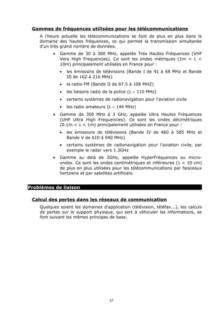 Gammes de fréquences utilisées pour les télécommunications
    A l'heure actuelle les télécommunications se font de plus en plus dans le
    domaine des hautes fréquences, ce qui permet la transmission simultanée
    d'un très grand nombre de données.
          •   Gamme de 30 à 300 MHz, appelée Très Hautes Fréquences (VHF
              Very High Frequencies). Ce sont les ondes métriques (1m < λ <
              10m) principalement utilisées en France pour :
              •   les émissions de télévisions (Bande I de 41 à 68 MHz et Bande
                  III de 162 à 216 MHz)
              •   la radio FM (Bande II de 87.5 à 108 MHZ)
              •   les liaisons radio de la police (λ ≈ 110 MHz)
              •   certains systèmes de radionavigation pour l'aviation civile
              •   les radio amateurs (λ ≈ 144 MHz)
          •   Gamme de 300 MHz à 3 GHz, appelée Ultra Hautes Fréquences
              (UHF Ultra High Frequencies). Ce sont les ondes décimétriques
              (0.1m < λ < 1m) principalement utilisées en France pour :
              •   les émissions de télévisions (Bande IV de 460 à 585 MHz et
                  Bande V de 610 à 940 MHz)
              •   certains systèmes de radionavigation pour l'aviation civile, par
                  exemple le radar vers 1.3GHz
          •   Gamme au delà de 3GHz, appelée HyperFréquences ou micro-
              ondes. Ce sont les ondes centimétriques et inférieures (λ < 10 cm)
              de plus en plus utilisées pour les télécommunications par faisceaux
              hertziens et par satellites artificiels.


Problèmes de liaison

 Calcul des pertes dans les réseaux de communication
    Quelques soient les domaines d'application (télévision, téléfax...), les calculs
    de pertes sur le support physique, qui sert à véhiculer les informations, se
    font suivant les mêmes principes de base.




                                       27
 