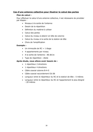 Cas d'une antenne collective pour illustrer le calcul des pertes
   Plan de calcul :
   Pour effectuer le calcul d'une antenne collective, il est nécessaire de procéder
   par étapes :
         •   Niveaux à la sortie de l'antenne
         •   Dessin de la répartition
         •   Définition du matériel à utiliser
         •   Calcul des pertes
         •   Calcul du niveau à obtenir en tête de colonne
         •   Calcul du niveau à la sortie de la station de tête
         •   Choix de l'amplification
   Exemple :
         •   Un immeuble de RC + 1 étage
         •   4 appartements par niveau
         •   A la sortie de l'antenne : 86 dbmv
         •   Type de répartition : étoile
   Après étude, nous allons avoir besoin de :
         •   1 répartiteur 2 directions
         •   1 répartiteur 4 directions
         •   Câble coaxial colonne B-4-5
         •   Câble coaxial raccordement C6-3B
         •   Longueur entre le répartiteur du RC et la station de tête : 5 mètres
         •   Longueur entre le répartiteur du RC et l'appartement le plus éloigné
             : 20 mètres




                                        28
 