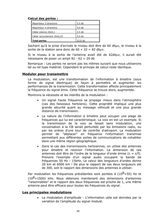 Calcul des pertes :
      Répartiteur 2 directions         5,5 db

      Répartiteur 4 directions         9,0 db

      Câble colonne 26x0,1             2,5 db

      Câble raccordement 20x0,25       5,0 db

      Total pertes                     22,0 db

   Sachant qu'à la prise d'arrivée le niveau doit être de 60 dbµv, le niveau à la
   sortie de la station sera donc de 60 + 22 = 82 dbµv.
   Si le niveau à la sortie de l'antenne avait été de 62dbµv, il aurait été
   nécessaire de poser un ampli 82 - 62 = 20 db
   Remarque : Les pertes ne seront pas les mêmes suivant que nous utiliserons
   tel ou tel type matériel. Cependant le principe de calcul reste identique.

Moduler pour transmettre
   La modulation, est une transformation de l'information à émettre (sous
   forme de signal électrique) de façon à permettre et augmenter les
   performances de la transmission. Cette transformation affecte principalement
   la fréquence du signal émis. Cette fréquence se trouve alors, augmentée.
   Montrons la nécessite et les intérêts de la modulation :
          •    Un signal haute fréquence se propage mieux dans l'atmosphère
               (cas des faisceaux hertziens). Cette propriété implique une plus
               grande sécurité quant au message véhiculé et une plus grande
               distance de transmission.
          •    La nature de l'information à émettre peut occuper une plage de
               fréquences qui lui est caractéristique. La voix en est un exemple. Si
               la transmission de la voix se faisait sans modulation, une
               conversation à la CB serait perturbée par les émissions radio, ou
               par les ordres d'une tour de contrôle d'aéroport. La modulation
               permet de "déplacer" en fréquence l'information transmise
               permettant aux différentes sortes de communications de cohabiter
               dans une même région géographique.
          •    Dans le cas des transmissions hertziennes, on utilise des antennes
               pour émettre et recevoir l'information. La dimension de ces
               antennes doit être de l'ordre de la longueur d'onde émise (λ = c/f).
               Prenons l'exemple d'un signal audio occupant la bande de
               fréquences 50 Hz - 15kHz. Le calcul des longueurs d'ondes donne
               20 km et 6000 km ! De plus le rapport de ces deux longueurs est
               de 300, soit le rapport des dimensions des antennes à utiliser.

   Par modulation les fréquences précédentes sont portées à (108+50) Hz et
   (108+1500) kHz. Nous obtenons maintenant des dimensions d'antennes
   "raisonnables" et le rapport des deux fréquences est proche de 1, une même
   antenne peut être efficace pour toutes les fréquences du signal.

Les principales modulations
          •    La modulation d'amplitude : L'information utile est données par la
               variation de l'amplitude du signal modulé.


                                       29
 