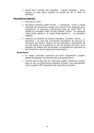 •   Parité (pour contrôle des données) : Valeurs possibles : paire,
            impaire ou sans (pour compter le nombre de bit "1 dans les
            données)

Paramètres logiciels
        •   Echo (oui ou non)
        •   Emulation (Videotex, ANSI VT/100, ...). Remarque : C'est un simple
            ensemble de conventions posées pour pouvoir faire dialoguer deux
            ordinateurs. La séquence (c'est-à-dire suite) de codes "ESC" 2J
            signifie en émulation ANSI VT/100 "Effacer l'écran". La séquence
            "code 22"Be signifie à, et "code 22"Ba signifie è, ... en émulation
            Videotex.
        •   Protocole de transfert de fichiers (Xmodem, Zmodem, Kermit, ...).
            Remarque : Ce sont des conventions permettant de recevoir ou
            d'envoyer des fichiers. Chacun de ces protocoles e distinguent les
            uns des autres par la présence ou non de contrôle d'erreurs, de la
            grandeur de chaque bloc de données, la possibilité de reprendre au
            point d'arrêt en cas de rupture de transmission, ...
   Remarques :
        •   La vitesse maximale commune aux deux équipements (modem
            appelé et appelant) est sélectionnée automatiquement.
        •   Il arrive que la ligne soit de "mauvaise qualité" (nombreux bruits).
            Dans ce cas, les performances baissent d'autant. Plus précisément,
            c'est le rapport CPS (Caractères Par Seconde) qui baisse.




                                   32
 