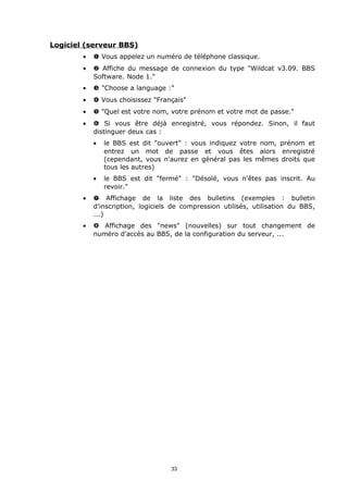 Logiciel (serveur BBS)
        •   Œ Vous appelez un numéro de téléphone classique.
        •    Affiche du message de connexion du type "Wildcat v3.09. BBS
            Software. Node 1."
        •   Ž "Choose a language :"
        •    Vous choisissez "Français"
        •    "Quel est votre nom, votre prénom et votre mot de passe."
        •   ‘ Si vous être déjà enregistré, vous répondez. Sinon, il faut
            distinguer deux cas :
            •   le BBS est dit "ouvert" : vous indiquez votre nom, prénom et
                entrez un mot de passe et vous êtes alors enregistré
                (cependant, vous n'aurez en général pas les mêmes droits que
                tous les autres)
            •   le BBS est dit "fermé" : "Désolé, vous n'êtes pas inscrit. Au
                revoir."
        •   ’ Affichage de la liste des bulletins (exemples : bulletin
            d'inscription, logiciels de compression utilisés, utilisation du BBS,
            ...)
        •   “ Affichage des "news" (nouvelles) sur tout changement de
            numéro d'accès au BBS, de la configuration du serveur, ...




                                    33
 