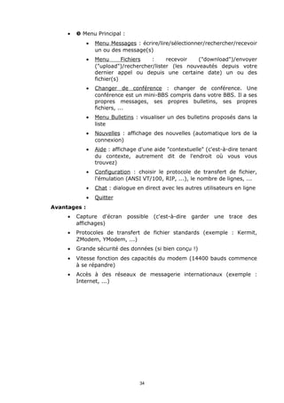 •   ” Menu Principal :
              •   Menu Messages : écrire/lire/sélectionner/rechercher/recevoir
                  un ou des message(s)
              •   Menu       Fichiers  :     recevoir   ("download")/envoyer
                  ("upload")/rechercher/lister (les nouveautés depuis votre
                  dernier appel ou depuis une certaine date) un ou des
                  fichier(s)
              •   Changer de conférence : changer de conférence. Une
                  conférence est un mini-BBS compris dans votre BBS. Il a ses
                  propres messages, ses propres bulletins, ses propres
                  fichiers, ...
              •   Menu Bulletins : visualiser un des bulletins proposés dans la
                  liste
              •   Nouvelles : affichage des nouvelles (automatique lors de la
                  connexion)
              •   Aide : affichage d'une aide "contextuelle" (c'est-à-dire tenant
                  du contexte, autrement dit de l'endroit où vous vous
                  trouvez)
              •   Configuration : choisir le protocole de transfert de fichier,
                  l'émulation (ANSI VT/100, RIP, ...), le nombre de lignes, ...
              •   Chat : dialogue en direct avec les autres utilisateurs en ligne
              •   Quitter
Avantages :
     •   Capture d'écran      possible   (c'est-à-dire   garder   une trace   des
         affichages)
     •   Protocoles de transfert de fichier standards (exemple : Kermit,
         ZModem, YModem, ...)
     •   Grande sécurité des données (si bien conçu !)
     •   Vitesse fonction des capacités du modem (14400 bauds commence
         à se répandre)
     •   Accès à des réseaux de messagerie internationaux (exemple :
         Internet, ...)




                                   34
 