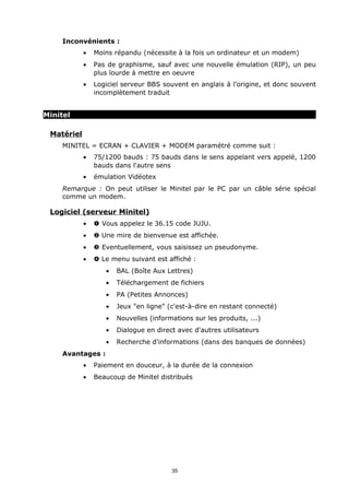 Inconvénients :
            •   Moins répandu (nécessite à la fois un ordinateur et un modem)
            •   Pas de graphisme, sauf avec une nouvelle émulation (RIP), un peu
                plus lourde à mettre en oeuvre
            •   Logiciel serveur BBS souvent en anglais à l'origine, et donc souvent
                incomplètement traduit


Minitel

 Matériel
     MINITEL = ECRAN + CLAVIER + MODEM paramétré comme suit :
            •   75/1200 bauds : 75 bauds dans le sens appelant vers appelé, 1200
                bauds dans l'autre sens
            •   émulation Vidéotex
     Remarque : On peut utiliser le Minitel par le PC par un câble série spécial
     comme un modem.

 Logiciel (serveur Minitel)
            •   Œ Vous appelez le 36.15 code JUJU.
            •    Une mire de bienvenue est affichée.
            •   Ž Eventuellement, vous saisissez un pseudonyme.
            •    Le menu suivant est affiché :
                   •   BAL (Boîte Aux Lettres)
                   •   Téléchargement de fichiers
                   •   PA (Petites Annonces)
                   •   Jeux "en ligne" (c'est-à-dire en restant connecté)
                   •   Nouvelles (informations sur les produits, ...)
                   •   Dialogue en direct avec d'autres utilisateurs
                   •   Recherche d'informations (dans des banques de données)
     Avantages :
            •   Paiement en douceur, à la durée de la connexion
            •   Beaucoup de Minitel distribués




                                        35
 