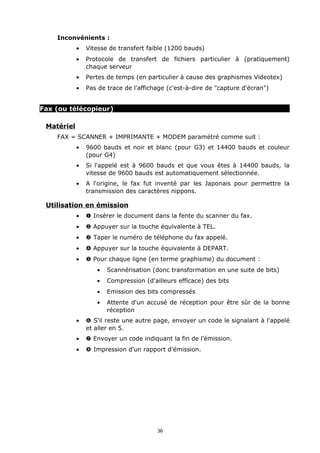 Inconvénients :
            •   Vitesse de transfert faible (1200 bauds)
            •   Protocole de transfert de fichiers particulier à (pratiquement)
                chaque serveur
            •   Pertes de temps (en particulier à cause des graphismes Videotex)
            •   Pas de trace de l'affichage (c'est-à-dire de "capture d'écran")


Fax (ou télécopieur)

 Matériel
    FAX = SCANNER + IMPRIMANTE + MODEM paramétré comme suit :
            •   9600 bauds et noir et blanc (pour G3) et 14400 bauds et couleur
                (pour G4)
            •   Si l'appelé est à 9600 bauds et que vous êtes à 14400 bauds, la
                vitesse de 9600 bauds est automatiquement sélectionnée.
            •   A l'origine, le fax fut inventé par les Japonais pour permettre la
                transmission des caractères nippons.

 Utilisation en émission
            •   Œ Insérer le document dans la fente du scanner du fax.
            •    Appuyer sur la touche équivalente à TEL.
            •   Ž Taper le numéro de téléphone du fax appelé.
            •    Appuyer sur la touche équivalente à DEPART.
            •    Pour chaque ligne (en terme graphisme) du document :
                   •   Scannérisation (donc transformation en une suite de bits)
                   •   Compression (d'ailleurs efficace) des bits
                   •   Emission des bits compressés
                   •   Attente d'un accusé de réception pour être sûr de la bonne
                       réception
            •   ‘ S'il reste une autre page, envoyer un code le signalant à l'appelé
                et aller en 5.
            •   ’ Envoyer un code indiquant la fin de l'émission.
            •   “ Impression d'un rapport d'émission.




                                        36
 