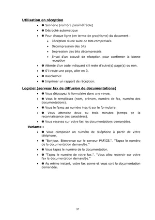 Utilisation en réception
        •   Œ Sonnerie (nombre paramétrable)
        •    Décroché automatique
        •   Ž Pour chaque ligne (en terme de graphisme) du document :
                •   Réception d'une suite de bits compressés
                •   Décompression des bits
                •   Impression des bits décompressés
                •   Envoi d'un accusé de réception pour confirmer la bonne
                    réception
        •    Attente d'un code indiquant s'il reste d'autre(s) page(s) ou non.
        •    S'il reste une page, aller en 3.
        •   ‘ Raccrocher.
        •   ’ Imprimer un rapport de réception.

Logiciel (serveur fax de diffusion de documentations)
        •   Œ Vous découpez le formulaire dans une revue.
        •    Vous le remplissez (nom, prénom, numéro de fax, numéro des
            documentations).
        •   Ž Vous le faxez au numéro inscrit sur le formulaire.
        •    Vous attendez deux ou              trois   minutes   (temps   de    la
            reconnaissance des caractères).
        •    Vous recevez sur votre fax les documentations demandées.
   Variante :
        •   Œ Vous composez un numéro de téléphone à partir de votre
            téléphone.
        •    "Bonjour. Bienvenue sur le serveur PAFICE.". "Tapez le numéro
            de la documentation demandée."
        •   Ž Vous tapez le numéro de la documentation.
        •    "Tapez le numéro de votre fax.". "Vous allez recevoir sur votre
            fax la documentation demandée."
        •    Au même instant, votre fax sonne et vous sort la documentation
            demandée.




                                     37
 