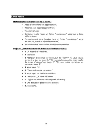 Carte vocale

 Matériel (fonctionnalités de la carte)
         •     Appel d’un numéro (un appel sortant)
         •     Réponse à un appel (appel entrant)
         •     Transfert d’appel
         •     Synthèse vocale (jouer un fichier “ numérique ” vocal sur la ligne
               téléphonique)
         •     Enregistrement vocal (stocker dans un fichier “ numérique ” vocal
               les sons reçus sur la ligne téléphonique)
         •     Reconnaissance des touches du téléphone pressées

 Logiciel (serveur vocal de diffusion d'informations)
         •     Œ On appelle le 43256789.
         •      Décroché.
         •     Ž "Bonjour. Bienvenue sur le serveur de Thierry." "Si vous voulez
               savoir si je suis là, tapez 1." "Si vous voulez connaître mon emploi
               du temps d'aujourd'hui, tapez 2." "Si vous voulez me laisser un
               message, tapez 3."
         •      Vous tapez "1".
         •      "Tapez votre code personnel."
         •     ‘ Vous tapez un code sur 4 chiffres.
         •     ’ "Ne quittez, je viens décrocher ..."
         •     “ L'appel est transféré vers le poste de Thierry.
         •     ” Une discussion passionnante s'ensuit.
         •     •. Raccroché.




                                       38
 