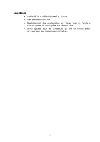 Avantages
       •    popularité de la notion de travail en groupe
       •    forte pénétration des OP
       •    développement des configuration de réseau local et l'accès à
            d'autres postes de travail grâce aux réseaux blics
       •    valeur ajoutée pour les utilisateurs qui ont un besoin précis
            correspondant aux produits commercialisés




                                    6
 