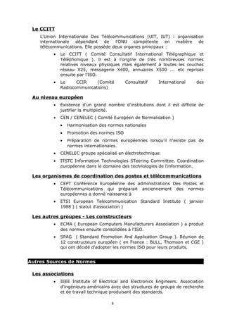 Le CCITT
    L'Union Internationale Des Télécommunications (UIT, IUT) : organisation
    internationale  dépendant    de   l'ONU   compétente     en matière  de
    télécommunications. Elle possède deux organes principaux :
         •   Le CCITT ( Comité Consultatif International Télégraphique et
             Téléphonique ). Il est à l'origine de très nombreuses normes
             relatives niveaux physiques mais également à toutes les couches
             réseau X25, messagerie X400, annuaires X500 ... etc reprises
             ensuite par l'ISO.
         •   Le     CCIR    (Comité         Consultatif   International     des
             Radiocommunications)

 Au niveau européen
         •   Existence d'un grand nombre d'institutions dont il est difficile de
             justifier la multiplicité.
         •   CEN / CENELEC ( Comité Européen de Normalisation )
             •   Harmonisation des normes nationales
             •   Promotion des normes ISO
             •   Préparation de normes européennes lorsqu'il n'existe pas de
                 normes internationales.
         •   CENELEC groupe spécialisé en électrotechnique
         •   ITSTC Information Technologies STeering Committee. Coordination
             européenne dans le domaine des technologies de l'information.

 Les organismes de coordination des postes et télécommunications
         •   CEPT Conférence Européenne des administrations Des Postes et
             Télécommunications qui préparait anciennement des normes
             européennes a donné naissance à
         •   ETSI European Telecommunication Standard Institute ( janvier
             1988 ) ( statut d'association )

 Les autres groupes - Les constructeurs
         •   ECMA ( European Computers Manufacturers Association ) a produit
             des normes ensuite consolidées à l'ISO.
         •   SPAG ( Standard Promotion And Application Group ). Réunion de
             12 constructeurs européen ( en France : BULL, Thomson et CGE )
             qui ont décidé d'adopter les normes ISO pour leurs produits.


Autres Sources de Normes

 Les associations
         •   IEEE Institute of Electrical and Electronics Engineers. Association
             d'ingénieurs américains avec des structures de groupe de recherche
             et de travail technique produisant des standards.

                                    8
 