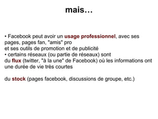mais…


• Facebook peut avoir un usage professionnel, avec ses
pages, pages fan, "amis" pro
et ses outils de promotion et de publicité
• certains réseaux (ou partie de réseaux) sont
du flux (twitter, "à la une" de Facebook) où les informations ont
une durée de vie très courtes

du stock (pages facebook, discussions de groupe, etc.)
 