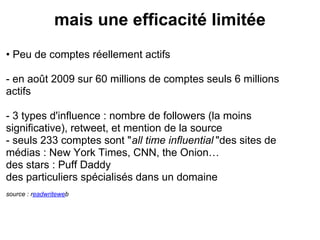 mais une efficacité limitée
• Peu de comptes réellement actifs

- en août 2009 sur 60 millions de comptes seuls 6 millions
actifs

- 3 types d'influence : nombre de followers (la moins
significative), retweet, et mention de la source
- seuls 233 comptes sont "all time influential "des sites de
médias : New York Times, CNN, the Onion…
des stars : Puff Daddy
des particuliers spécialisés dans un domaine
source : readwriteweb
 
