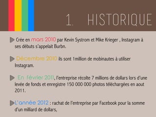 1. Historique
Crée en mars 2010 par Kevin Systrom et Mike Krieger , Instagram à
ses débuts s’appelait Burbn.
Décembre 2010...
