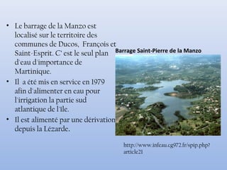 • Le barrage de la Manzo est
localisé sur le territoire des
communes de Ducos, François et
Saint-Esprit. C’ est le seul plan
d'eau d'importance de
Martinique.
• Il a été mis en service en 1979
afin d'alimenter en eau pour
l'irrigation la partie sud
atlantique de l'île.
• Il est alimenté par une dérivation
depuis la Lézarde.
Barrage Saint-Pierre de la Manzo
http://www.infeau.cg972.fr/spip.php?
article21
 
