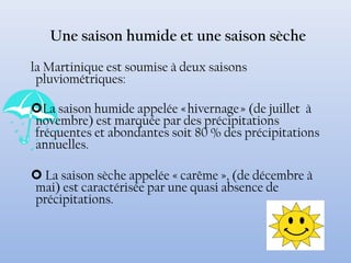 Une saison humide et une saison sèche
la Martinique est soumise à deux saisons
pluviométriques:
La saison humide appelée « hivernage » (de juillet à
novembre) est marquée par des précipitations
fréquentes et abondantes soit 80 % des précipitations
annuelles.
 La saison sèche appelée « carême », (de décembre à
mai) est caractérisée par une quasi absence de
précipitations.
 