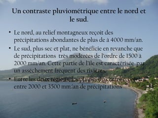 Un contraste pluviométrique entre le nord et
le sud.
• Le nord, au relief montagneux reçoit des
précipitations abondantes de plus de à 4000 mm/an.
• Le sud, plus sec et plat, ne bénéficie en revanche que
de précipitations très modérées de l’ordre de 1500 à
2000 mm/an. Cette partie de l’île est caractérisée par
un assèchement fréquent des rivières.
• Entre les deux régions, les plaines du centre reçoivent
entre 2000 et 3500 mm/an de précipitations
 