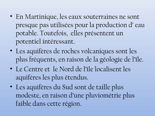 • En Martinique, les eaux souterraines ne sont
presque pas utilisées pour la production d’ eau
potable. Toutefois, elles présentent un
potentiel intéressant.
• Les aquifères de roches volcaniques sont les
plus fréquents, en raison de la géologie de l’île.
• Le Centre et le Nord de l’île localisent les
aquifères les plus étendus.
• Les aquifères du Sud sont de taille plus
modeste, en raison d’une pluviométrie plus
faible dans cette région.
 