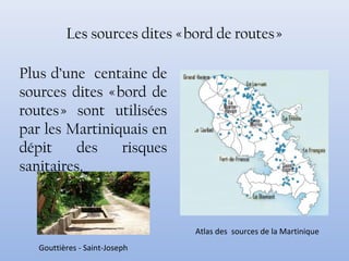 Les sources dites « bord de routes »
Plus d’une centaine de
sources dites « bord de
routes » sont utilisées
par les Martiniquais en
dépit des risques
sanitaires.
Gouttières - Saint-Joseph
Atlas des sources de la Martinique
 