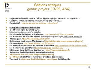 10
Éditions critiques
grands projets, (CNRS, ANR)
 Projets et réalisations dans le cadre d'Appels à projets nationaux ou régionaux :
 Cluster 13 : http://cluster13.ens-lyon.fr/spip.php?article277
 Projets ANR : http://www.agence-nationale-recherche.fr/
 Quelques exemples de réalisations
  L’édition en ligne du Grand Cyrus
 http://www.artamene.org/projet.php 
 Encyclopédie de Diderot et D’Alembert http://portail.atilf.fr/encyclopedie/
 Les manuscrits de Madame Bovary, édition génétique en ligne http://www.bovary.fr/ 
  Montesquieu http://montesquieu.ens-lyon.fr/
 Dictionnaire électronique Montesquieu http://dictionnaire-montesquieu.ens-lyon.fr/
 Corpus Ampère http://www.ampere.cnrs.fr/?lang=fr
 Les dossiers préparatoires de Bouvard et Pécuchet http://dossiers-flaubert.ish-lyon.cnrs.fr/
 Les mémoires de Stendhal : http://manuscrits-de-stendhal.org/
 Editions en ligne de l’Ecole des Chartes : http://elec.enc.sorbonne.fr/
  Epistémon, les bibliothèques virtuelles humanistes
 http://www.bvh.univ-tours.fr/Epistemon/index.asp
 La BibNum : bibliothèque numérique d’histoire des sciences
 Voir aussi le répertoire des bibliothèques numériques de Bibliopédia 
 