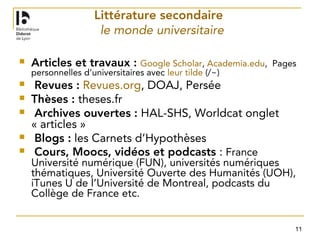 11
Littérature secondaire
le monde universitaire
 Articles et travaux : Google Scholar, Academia.edu, Pages
personnelles d’universitaires avec leur tilde (/~)
 Revues : Revues.org, DOAJ, Persée
 Thèses : theses.fr
 Archives ouvertes : HAL-SHS, Worldcat onglet
« articles »
 Blogs : les Carnets d’Hypothèses
 Cours, Moocs, vidéos et podcasts : France
Université numérique (FUN), universités numériques
thématiques, Université Ouverte des Humanités (UOH),
iTunes U de l’Université de Montreal, podcasts du
Collège de France etc.
 
