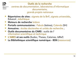 12
Outils de la recherche
centres de documentation, laboratoires d’informatique
documentaire,
grands projets nationaux
 Répertoires de sites : signets de la BnF, signets universités,
Eduscol , éduthèque
 Moteurs de recherche Isidore
 Portails communautaires : Fabula (lettres), Calenda (SH)
 Annuaires : écoles doctorales et unités de recherche ;
 Outils documentaires du CNRS : outils de l’
information scientifique et technique
 L’ABES et ses outils (Sudoc, Theses, Calames, IdRef)
 La Bibliothèque scientifique numérique - BSN (ressources)
 