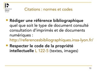13
Citations : normes et codes
 Rédiger une référence bibliographique
quel que soit le type de document consulté
consultation d’imprimés et de documents
numériques :
http://referencesbibliographiques.insa-lyon.fr/
 Respecter le code de la propriété
intellectuelle L 122-5 (textes, images)
 