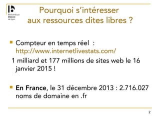 2
Pourquoi s’intéresser
aux ressources dites libres ?
 Compteur en temps réel  :
http://www.internetlivestats.com/ 
1 milliard et 177 millions de sites web le 16
janvier 2015 !
 En France, le 31 décembre 2013 : 2.716.027
noms de domaine en .fr
 