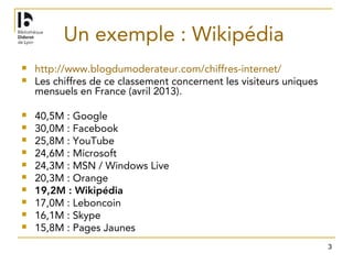 3
Un exemple : Wikipédia
 http://www.blogdumoderateur.com/chiffres-internet/
 Les chiffres de ce classement concernent les visiteurs uniques
mensuels en France (avril 2013).
 40,5M : Google
 30,0M : Facebook
 25,8M : YouTube
 24,6M : Microsoft
 24,3M : MSN / Windows Live
 20,3M : Orange
 19,2M : Wikipédia
 17,0M : Leboncoin
 16,1M : Skype
 15,8M : Pages Jaunes
 
