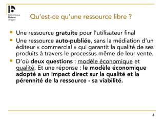 4
Qu’est-ce qu’une ressource libre ?
 Une ressource gratuite pour l’utilisateur final
 Une ressource auto-publiée, sans la médiation d’un
éditeur « commercial » qui garantit la qualité de ses
produits à travers le processus même de leur vente.
 D’où deux questions : modèle économique et
qualité. Et une réponse : le modèle économique
adopté a un impact direct sur la qualité et la
pérennité de la ressource - sa viabilité.
 