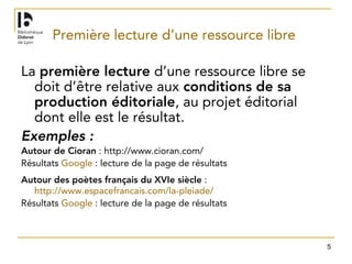 5
Première lecture d’une ressource libre
La première lecture d’une ressource libre se
doit d’être relative aux conditions de sa
production éditoriale, au projet éditorial
dont elle est le résultat.
Exemples :
Autour de Cioran : http://www.cioran.com/
Résultats Google : lecture de la page de résultats
Autour des poètes français du XVIe siècle :
http://www.espacefrancais.com/la-pleiade/
Résultats Google : lecture de la page de résultats
 